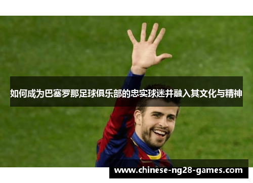 如何成为巴塞罗那足球俱乐部的忠实球迷并融入其文化与精神 如何成为巴塞罗那足球俱乐部的忠实球迷并融入其文化与精神