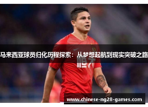 马来西亚球员归化历程探索:从梦想起航到现实突破之路 马来西亚球员归化历程探索:从梦想起航到现实突破之路