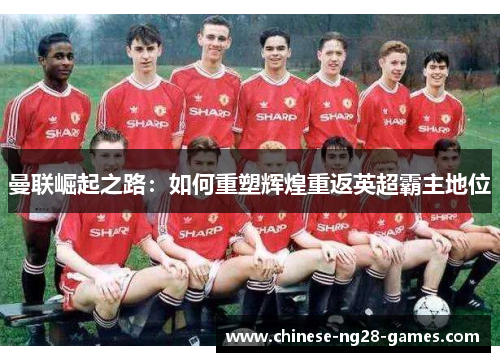 曼联崛起之路:如何重塑辉煌重返英超霸主地位 曼联崛起之路:如何重塑辉煌重返英超霸主地位