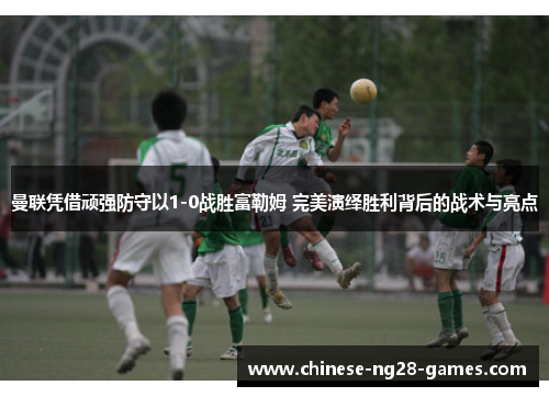 曼联凭借顽强防守以1-0战胜富勒姆 完美演绎胜利背后的战术与亮点