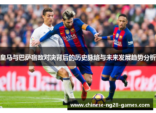 皇马与巴萨宿敌对决背后的历史脉络与未来发展趋势分析 皇马与巴萨宿敌对决背后的历史脉络与未来发展趋势分析