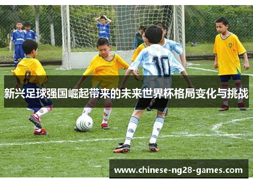 新兴足球强国崛起带来的未来世界杯格局变化与挑战 新兴足球强国崛起带来的未来世界杯格局变化与挑战