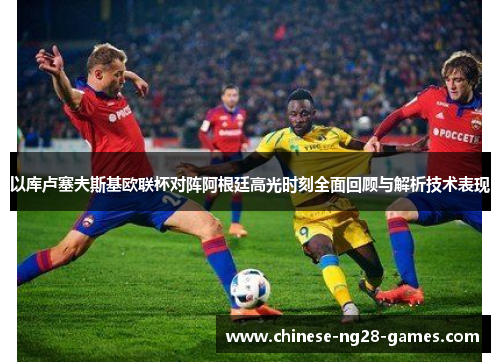 以库卢塞夫斯基欧联杯对阵阿根廷高光时刻全面回顾与解析技术表现 以库卢塞夫斯基欧联杯对阵阿根廷高光时刻全面回顾与解析技术表现