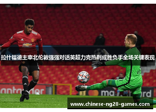 拉什福德主宰北伦敦强强对话英超力克热刺成胜负手全场关键表现 拉什福德主宰北伦敦强强对话英超力克热刺成胜负手全场关键表现