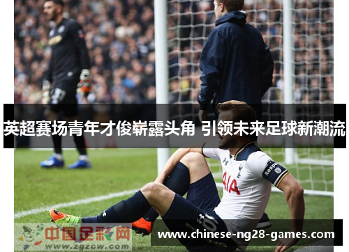 英超赛场青年才俊崭露头角 引领未来足球新潮流